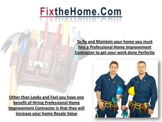 To fix and Maintain your home you must
                                    hire a Professional Home Improvement
                                  Contractor to get your work done Perfectly




Other than Looks and Feel you have one
  benefit of Hiring Professional Home
Improvement Contractor is that they will
   increase your home Resale Value
 
