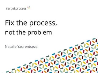 Fix the process,
not the problem
Natalie Yadrentseva
 