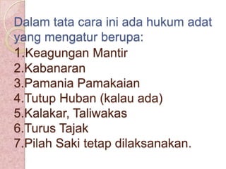 Dalam tata cara ini ada hukum adat
yang mengatur berupa:
1.Keagungan Mantir
2.Kabanaran
3.Pamania Pamakaian
4.Tutup Huban (kalau ada)
5.Kalakar, Taliwakas
6.Turus Tajak
7.Pilah Saki tetap dilaksanakan.

 