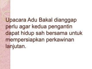 Upacara Adu Bakal dianggap
perlu agar kedua pengantin
dapat hidup sah bersama untuk
mempersiapkan perkawinan
lanjutan.

 