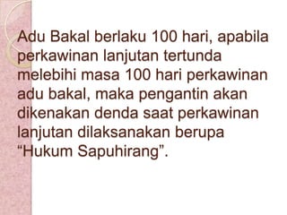 Adu Bakal berlaku 100 hari, apabila
perkawinan lanjutan tertunda
melebihi masa 100 hari perkawinan
adu bakal, maka pengantin akan
dikenakan denda saat perkawinan
lanjutan dilaksanakan berupa
“Hukum Sapuhirang”.

 