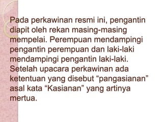 Pada perkawinan resmi ini, pengantin
diapit oleh rekan masing-masing
mempelai. Perempuan mendampingi
pengantin perempuan dan laki-laki
mendampingi pengantin laki-laki.
Setelah upacara perkawinan ada
ketentuan yang disebut “pangasianan”
asal kata “Kasianan” yang artinya
mertua.

 
