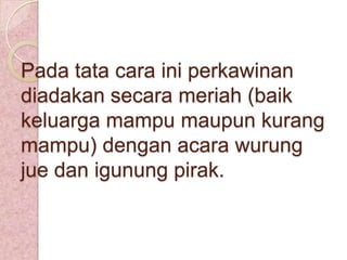 Pada tata cara ini perkawinan
diadakan secara meriah (baik
keluarga mampu maupun kurang
mampu) dengan acara wurung
jue dan igunung pirak.

 