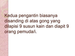 Kedua pengantin biasanya
disanding di atas gong yang
dilapisi 9 susun kain dan diapit 9
orang pemuda/i.

 