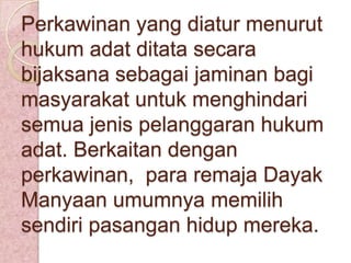 Perkawinan yang diatur menurut
hukum adat ditata secara
bijaksana sebagai jaminan bagi
masyarakat untuk menghindari
semua jenis pelanggaran hukum
adat. Berkaitan dengan
perkawinan, para remaja Dayak
Manyaan umumnya memilih
sendiri pasangan hidup mereka.

 