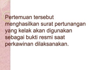 Pertemuan tersebut
menghasilkan surat pertunangan
yang kelak akan digunakan
sebagai bukti resmi saat
perkawinan dilaksanakan.

 