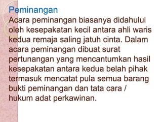 Peminangan
Acara peminangan biasanya didahului
oleh kesepakatan kecil antara ahli waris
kedua remaja saling jatuh cinta. Dalam
acara peminangan dibuat surat
pertunangan yang mencantumkan hasil
kesepakatan antara kedua belah pihak
termasuk mencatat pula semua barang
bukti peminangan dan tata cara /
hukum adat perkawinan.

 