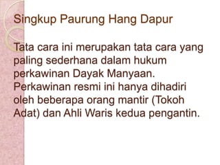 Singkup Paurung Hang Dapur
Tata cara ini merupakan tata cara yang
paling sederhana dalam hukum
perkawinan Dayak Manyaan.
Perkawinan resmi ini hanya dihadiri
oleh beberapa orang mantir (Tokoh
Adat) dan Ahli Waris kedua pengantin.

 