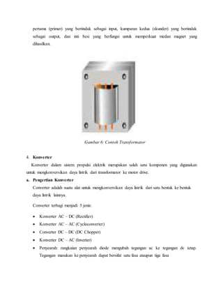pertama (primer) yang bertindak sebagai input, kumparan kedua (skunder) yang bertindak
sebagai output, dan inti besi yang berfungsi untuk memperkuat medan magnet yang
dihasilkan.
Gambar 6: Contoh Transformator
4. Konverter
Konverter dalam sistem propulsi elektrik merupakan salah satu komponen yang digunakan
untuk mengkonversikan daya listrik dari transformator ke motor drive.
a. Pengertian Konverter
Converter adalah suatu alat untuk mengkonversikan daya listrik dari satu bentuk ke bentuk
daya listrik lainnya.
Converter terbagi menjadi 5 jenis:
 Konverter AC – DC (Rectifier)
 Konverter AC – AC (Cycloconverter)
 Converter DC – DC (DC Chopper)
 Konverter DC – AC (Inverter)
 Penyearah: rangkaian penyearah diode mengubah tegangan ac ke tegangan dc tetap.
Tegangan masukan ke penyearah dapat bersifat satu fasa ataupun tiga fasa
 