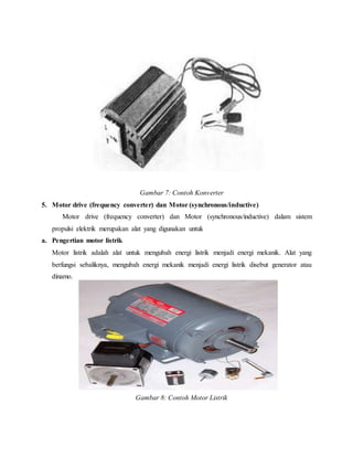 Gambar 7: Contoh Konverter
5. Motor drive (frequency converter) dan Motor (synchronous/inductive)
Motor drive (frequency converter) dan Motor (synchronous/inductive) dalam sistem
propulsi elektrik merupakan alat yang digunakan untuk
a. Pengertian motor listrik
Motor listrik adalah alat untuk mengubah energi listrik menjadi energi mekanik. Alat yang
berfungsi sebaliknya, mengubah energi mekanik menjadi energi listrik disebut generator atau
dinamo.
Gambar 8: Contoh Motor Listrik
 