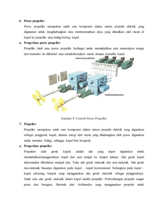 6. Poros propeller
Poros propeller merupakan salah satu komponen dalam sistem propulsi elektrik yang
digunakan untuk menghubungkan atau mentransmisikan daya yang dihasilkan oleh mesin di
kapal ke propeller atau baling-baling kapal.
a. Pengertian poros propeller
Propeller shaft atau poros propeller berfungsi untuk memindahkan atau meneruskan tenaga
dari transmisi ke difrential atau menghubungkan mesin dengan propeller kapal.
Gambar 8: Contoh Poros Propeller
7. Propeller
Propeller merupakan salah satu komponen dalam sistem propulsi elektrik yang digunakan
sebagai penggerak kapal, dimana energi dari mesin yang dihubungkan oleh poros digunakan
untuk memutar baling, sehingga kapal bisa bergerak.
a. Pengertian propeller
Propulsor (alat gerak kapal) adalah alat yang dapat digunakan untuk
memindahkan/menggerakkan kapal dari satu tempat ke tempat lainnya. Alat gerak kapal
ini,kemudian dibedakan menjadi dua. Yaitu alat gerak mekanik dan non-mekanik. Alat gerak
non-mekanik biasanya digunakan pada kapal – kapal konvensional. Sedangkan pada kapal –
kapal sekarang, banyak yang menggunakan alat gerak mekanik sebagai penggeraknya.
Salah satu alat gerak mekanik dalam kapal adalah propeller. Perkembangan propeler sangat
pesat dan beragam. Bermula dari Archimedes yang menggunakan propeler untuk
 