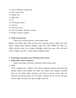 31. Frame to Endbracket Adaptor Ring
32. Main Terminal Panel
33. Terminal Link
34. Edging Strip
35. Fan
36. Foot Mounting Spacer
37. Cap Screw
38. AVR Access Cover
39. AVR Anti Vibration Mounting Assembly
40. Auxiliary Terminal Assembly
b. Prinsip kerja generator
Adapun sistem kerja dari generator adalah sebagai berikut:
Bilamana rotor diputar maka belitan kawatnya akan memotong gaya-gaya magnet pada kutub
magnet, sehingga terjadi perbedaan tegangan, dengan dasar inilah timbullah arus listrik, arus
melalui kabel/kawat yang ke dua ujungnya dihubungkan dengan cincin geser. Pada cincin-cincin
tersebut menggeser sikat-sikat, sebagai terminal penghubung keluar.
2. Bagian-bagian dan prinsip kerja MSB (Main Switch Board)
a. Bagian-bagian Saklar/ Switchboard
Adapun bagian-bagian dari Saklar/ Switchboard adalah sebagai berikut:
1. MCB
MCB yg singkatan dari ( Miniature Circuit Board) merupakan komponen panel listrik yang
berfungsi sebagai switch pembatas arus akibat dari kenaikan daya /tegangan yg melebihi
batas dan atau hubung singkat. Komponen panel listrik ini biasanya terbatas pada arus
nominal kecil sampai dgn kurang dari 100 Ampere. Bentuknya ada yg satu pole (satu input
dan satu output), ada yg dua pole, tiga pole hingga empat pole.
 