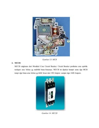 Gambar 13: MCB
2. MCCB
MCCB singkatan dari Moulded Case Circuit Breaker. Circuit Breaker pembatas arus apabila
terdapat arus beban yg melebihi batas-batasnya. MCCB ini dipakai hampir sama dgn MCB
tetapi dgn batas arus beban yg lebih besar dari 100 Ampere sampai dgn 1600 Ampere.
Gambar 14: MCCB
 