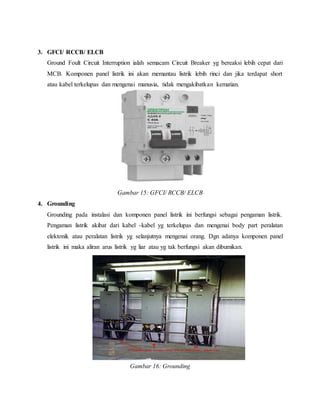 3. GFCI/ RCCB/ ELCB
Ground Foult Circuit Interruption ialah semacam Circuit Breaker yg bereaksi lebih cepat dari
MCB. Komponen panel listrik ini akan memantau listrik lebih rinci dan jika terdapat short
atau kabel terkelupas dan mengenai manusia, tidak mengakibatkan kematian.
Gambar 15: GFCI/ RCCB/ ELCB
4. Grounding
Grounding pada instalasi dan komponen panel listrik ini berfungsi sebagai pengaman listrik.
Pengaman listrik akibat dari kabel -kabel yg terkelupas dan mengenai body part peralatan
elektonik atau peralatan listrik yg selanjutnya mengenai orang. Dgn adanya komponen panel
listrik ini maka aliran arus listrik yg liar atau yg tak berfungsi akan dibumikan.
Gambar 16: Grounding
 