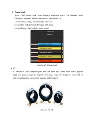 5. Warna kabel.
Warna kabel instalasi listrik sudah ditetapkan diberbagai negara. Tuk Indonesia, warna
kabel listrik ditentukan menurut standard SNI atau standatd IEC:
a. warna merah, kuning, hitam berfungsi untuk fase
b. warna biru muda (biru laut) berfungsi untuk netral
c. warna kuning -hijau berfungsi untuk ground
Gambar 17: Warna Kabel
6. CT
CT merupakan suatu komponen panel listrik dari bahan baja / metal dalam bentuk lingkaran
(ring) atau gelang persegi dan tengahnya berlubang. Fungsi dari komponen panel listrik ini
yaitu sebagai penurun arus dan atau tegangan pada box panel .
Gambar 18: CT
 