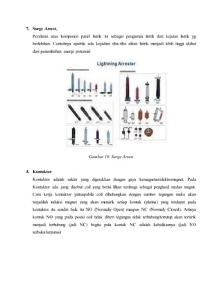 7. Surge Arrest,
Peralatan atau komponen panel listrik ini sebagai pengaman listrik dari kejutan listrik yg
berlebihan. Contohnya apabila ada kejadian tiba-tiba aliran listrik menjadi lebih tinggi akibat
dari penambahan energi potensial
Gambar 19: Surge Arrest
8. Kontaktor
Kontaktor adalah saklar yang digerakkan dengan gaya kemagnetan/elektromagnet. Pada
Kontaktor ada yang disebut coil yang berisi lilitan tembaga sebagai penghasil medan magnit.
Cara kerja kontaktor yaituapabila coil dihubungkan dengan sumber tegangan maka akan
terjadilah induksi magnet yang akan menarik setiap kontak (platina) yang terdapat pada
kontaktor itu sendiri baik itu NO (Normaliy Open) maupun NC (Normaly Closed). Artinya
kontak NO yang pada posisi coil tidak diberi tegangan tidak terhubung/tertutup akan tertarik
menjadi terhubung (jadi NC) begitu pula kontak NC adalah kebalikannya (jadi NO
terbuka/terputus)
 