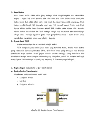 9. Push Button
Push Button adalah saklar tekan yang berfungsi untuk menghubungkan atau memisahkan
bagian – bagian dari suatu instalasi listrik satu sama lain (suatu sistem saklar tekan push
button terdiri dari saklar tekan start. Stop reset dan saklar tekan untuk emergency. Push
button memiliki kontak NC (normally close) dan NO (normally open). Prinsip kerja Push
Button adalah apabila dalam keadaan normal tidak ditekan maka kontak tidak berubah,
apabila ditekan maka kontak NC akan berfungsi sebagai stop dan kontak NO akan berfungsi
sebagai start biasanya digunakan pada sistem pengontrolan motor – motor induksi untuk
menjalankan mematikan motor pada industri – industri.
b. Prinsip kerja MSB
Adapun sistem kerja dari MSB adalah sebagai berikut:
MSB merupakan panel utama pada kapal yang berbentuk kotak, dimana Panel Listrik
yang terdiri dari susunan peralatan listrik / komponen listrik yang dirangkai atau disusun
sedemikian rupa didalam suatu papan control (board) sehingga saling berkaitan dan
membentuk fungsi sesuai dengan kebutuhan yang diinginkan, dalam hal ini MSB berfungsi
sebagai pusat distribusi daya ke panel yang terpasang di tiap ruangan pada kapal.
3. Bagian-bagian dan prinsip kerja Transformator
a. Bagian-Bagian Transformator
Transformer atau transformator terdiri dari :
 Kumparan Primer
 Inti Besi
 Kumparan sekunder
Gambar 20: Bagian-bagian Transformator
 