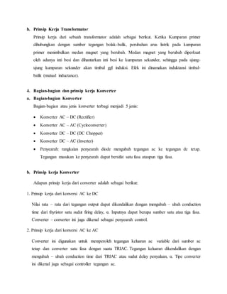 b. Prinsip Kerja Transformator
Prinsip kerja dari sebuah transformator adalah sebagai berikut. Ketika Kumparan primer
dihubungkan dengan sumber tegangan bolak-balik, perubahan arus listrik pada kumparan
primer menimbulkan medan magnet yang berubah. Medan magnet yang berubah diperkuat
oleh adanya inti besi dan dihantarkan inti besi ke kumparan sekunder, sehingga pada ujung-
ujung kumparan sekunder akan timbul ggl induksi. Efek ini dinamakan induktansi timbal-
balik (mutual inductance).
4. Bagian-bagian dan prinsip kerja Konverter
a. Bagian-bagian Konverter
Bagian-bagian atau jenis konverter terbagi menjadi 5 jenis:
 Konverter AC – DC (Rectifier)
 Konverter AC – AC (Cycloconverter)
 Konverter DC – DC (DC Chopper)
 Konverter DC – AC (Inverter)
 Penyearah: rangkaian penyearah diode mengubah tegangan ac ke tegangan dc tetap.
Tegangan masukan ke penyearah dapat bersifat satu fasa ataupun tiga fasa.
b. Prinsip kerja Konverter
Adapun prinsip kerja dari converter adalah sebagai berikut:
1. Prinsip kerja dari konversi AC ke DC
Nilai rata – rata dari tegangan output dapat dikendalikan dengan mengubah – ubah conduction
time dari thyristor satu sudut firing delay, α. Inputnya dapat berupa sumber satu atau tiga fasa.
Converter – converter ini juga dikenal sebagai penyearah control.
2. Prinsip kerja dari konversi AC ke AC
Converter ini digunakan untuk memperoleh tegangan keluaran ac variable dari sumber ac
tetap dan converter satu fasa dengan suatu TRIAC. Tegangan keluaran dikendalikan dengan
mengubah – ubah conduction time dari TRIAC atau sudut delay penyalaan, α. Tipe converter
ini dikenal juga sebagai controller tegangan ac.
 