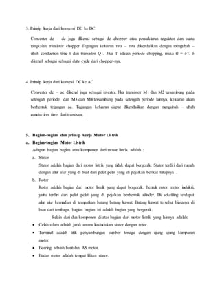 3. Prinsip kerja dari konversi DC ke DC
Converter dc – dc juga dikenal sebagai dc chopper atau pensaklaran regulator dan suatu
rangkaian transistor chopper. Tegangan keluaran rata – rata dikendalikan dengan mengubah –
ubah conduction time t dan transistor Q1. Jika T adalah periode chopping, maka t1 = δT. δ
dikenal sebagai sebagai duty cycle dari chopper-nya.
4. Prinsip kerja dari konvesi DC ke AC
Converter dc – ac dikenal juga sebagai inverter. Jika transistor M1 dan M2 tersambung pada
setengah periode, dan M3 dan M4 tersambung pada setengah periode lainnya, keluaran akan
berbentuk tegangan ac. Tegangan keluaran dapat dikendalikan dengan mengubah – ubah
conduction time dari transistor.
5. Bagian-bagian dan prinsip kerja Motor Listrik
a. Bagian-bagian Motor Listrik
Adapun bagian bagian atau komponen dari motor listrik adalah :
a. Stator
Stator adalah bagian dari motor listrik yang tidak dapat bergerak. Stator terdiri dari rumah
dengan alur alur yang di buat dari pelat pelat yang di pejalkan berikut tutupnya .
b. Rotor
Rotor adalah bagian dari motor listrik yang dapat bergerak. Bentuk rotor motor induksi,
yaitu terdiri dari pelat pelat yang di pejalkan berbentuk silinder. Di sekeliling terdapat
alur alur kemudian di tempatkan batang batang kawat. Batang kawat tersebut biasanya di
buat dari tembaga, bagian bagian ini adalah bagian yang bergerak.
Selain dari dua komponen di atas bagian dari motor listrik yang lainnya adalah:
 Celah udara adalah jarak antara kedudukan stator dengan rotor.
 Terminal adalah titik penyambungan sumber tenaga dengan ujung ujung kumparan
motor.
 Bearing adalah bantalan AS motor.
 Badan motor adalah tempat lilitan stator.
 