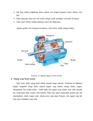  Slip Ring adalah penghubung antara tahanan asut dengan kumparan motor (khusus rotor
lilit).
 Kipas terpasang pada rotor (AS motor) sebagai media pendingin saat motor beroprasi.
 Tutup motor (Body) adalah pelindung motor dari lingkungan.
Adapun gambar dari komponen-komponen motor listrik adalah sebagai berikut:
Gambar 21: Bagian-bagian Motor Listrik
b. Prinsip kerja Motor Listrik
Pada motor listrik tenaga listrik diubah menjadi tenaga mekanik. Perubahan ini dilakukan
dengan mengubah tenaga listrik menjadi magnet yang disebut sebagai elektro magnet.
Sebagaimana kita ketahui bahwa : kutub-kutub dari magnet yang senama akan tolak-menolak
dan kutub-kutub tidak senama, tarik-menarik. Maka kita dapat memperoleh gerakan jika kita
menempatkan sebuah magnet pada sebuah poros yang dapat berputar, dan magnet yang lain
pada suatu kedudukan yang tetap.
 