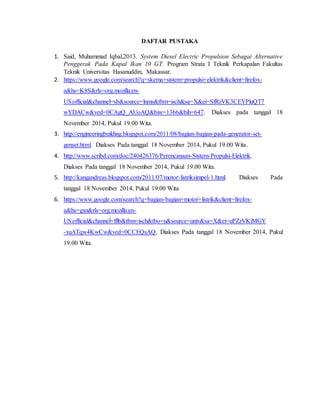 DAFTAR PUSTAKA
1. Said, Muhammad Iqbal,2013. System Diesel Electric Propulsion Sebagai Alternative
Penggerak Pada Kapal Ikan 10 GT. Program Strata I Teknik Perkapalan Fakultas
Teknik Universitas Hasanuddin, Makassar.
2. https://www.google.com/search?q=skema+sistem+propulsi+elektrik&client=firefox-
a&hs=K8S&rls=org.mozilla:en-
US:official&channel=sb&source=lnms&tbm=isch&sa=X&ei=SfRzVK3CEYPluQT7
wYDACw&ved=0CAgQ_AUoAQ&biw=1366&bih=647. Diakses pada tanggal 18
November 2014, Pukul 19.00 Wita.
3. http://engineeringbuilding.blogspot.com/2011/08/bagian-bagian-pada-generator-set-
genset.html. Diakses Pada tanggal 18 November 2014, Pukul 19.00 Wita.
4. http://www.scribd.com/doc/240426376/Perencanaan-Sistem-Propulsi-Elektrik.
Diakses Pada tanggal 18 November 2014, Pukul 19.00 Wita.
5. http://kangandreas.blogspot.com/2011/07/motor-listriksimpel-1.html. Diakses Pada
tanggal 18 November 2014, Pukul 19.00 Wita.
6. https://www.google.com/search?q=bagian-bagian+motor+listrik&client=firefox-
a&hs=gxn&rls=org.mozilla:en-
US:official&channel=fflb&tbm=isch&tbo=u&source=univ&sa=X&ei=uPZzVKiMGY
-xuATqw4KwCw&ved=0CCEQsAQ. Diakses Pada tanggal 18 November 2014, Pukul
19.00 Wita.
 