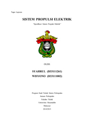 Tugas Laporan
SISTEM PROPULSI ELEKTRIK
“Spesifikasi Sistem Propulsi Elektrik”
OLEH:
SYAHRUL (D33111261)
WISYONO (D33111002)
Program Studi Teknik Sistem Perkapalan
Jurusan Perkapalan
Fakultas Teknik
Universitas Hasanuddin
Makassar
2014/2015
 