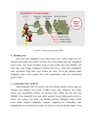 Gambar 2: skema system propulsi DEP
2. Distribusi power
Pada kapal yang menggunakan sistem Diesel electric power station, tenaga bantu dan
pelayanan kapal adalah secara elektris, karenanya jika system propulsi utama juga menggunakan
system elektris maka Semua kebutuhan tenaga di kapal tersebut akan dapat dihasilkan oleh
mesin yang sama. Dengan menggunakan beberapa buah Gen-set maka akan memungkinkan
untuk menyediakan tenaga listrik secara kontinyu dan teratur. Hal ini juga didukung dengan
penggunaan system control produksi listrik untuk mengoptimisasi output dari masing-masing
generator listrik.
3. Karakteristik Motor Listrik DC
Sistem pembangkit listrik DC biasanya terdiri dari beberapa generator putaran tinggi atau
menengah yang dirangkai secara paralel. Pemilihan ukuran mesin berdasarkan pada tingkat
operasi yang memungkinkan beberapa unit beroperasi tidak melebihi dari total daya yang
dihasilkan. Untuk memperoleh daya yang optimal, generator biasanya dipilih generator pada dua
putaran yang berbeda. Arus listrik yang dihasilkan generator dihubungkan dengan terminal
utama melalui rangkaian penghubung. Rangkaian penghubung ini dimaksudkan untuk
menghubungkan dan memutuskaan arus pada saat terjadi over load dan hubungan singkat. Sering
 
