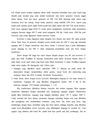 kali sebuah sistem terminal rangkaian dibuat untuk memenuhi kebutuhan daya pada kapal yang
diambil pada terminal yang sama melalui transformer atau motor generator. Karena unggul
dalam ukuran, berat dan biaya, generator set 600 Volt lebih disenangi untuk sistem yang
berukuran kecil dan sedang. Tetapi ketika generator rating melebihi 3300 kVA, seperti yang
terjadi pada medium speed engine beban penuh atau dapat diatasi oleh 600 Volt circuit breakers.
Pada kasus tegangan tinggi (4160 V) semua sistem menggunakan transformer untuk menurunkan
tegangan, biasanya hingga 600 V untuk mesin penggerak 500 Hp. Untuk motor 1000 Hp, jenis
konverter yang sering digunakan adalah konverter 6 pulsa.
Konverter 6 pulsa digunakan untuk mengatur bow thruster dan motor DC untuk propulsi
utama. Pada kasus ini generator dirangkai secara paralel pada bus 600 V yang juga mensuplai
tegangan 480 V dengan transformer step down. Setiap 3 konverter daya 6 pulsa dihubungkan
secara langsung ke bus 600 V untuk mengurangi penambahan jarak dan berat dengan
transformer.
Motor dengan HP tinggi dan motor khusus disuplai dengan arus DC dari konverter 12
pulsa atau lebih. Pemilihan ini biasanya berdasarkan pada faktor ekonomi, dimana aliran 12
pulsa hanya cocok pada sistem yang besar sejak dibuat transformer 12 pulsa. Pemilihan tegangan
untuk motor jangkar DC dipengaruhi oleh 2 faktor yaitu :
1. Tegangan yang dihasilkan motor maksimum 1000 V. Batasan ini untuk mesin DC
dioperasikan dengan memperhatikan akibat getaran, rawan basah dan manuvering yang
semuanya diatur oleh IEEE Committe On Marine Transportation.
2. Untuk beban sistem dengan power konverter dihubungkan langsung ke bus tanpa menuju ke
transformer. Tegangan DC yang dihasilkan menggunakan standar 600 V line to line,
umumnya tegangan 750 V dengan perbandingan 1 : 1,25.
Jika transformator diletakkan diantara konverter dan sumber tegangan. Ratio tegangan
transformer ditentukan dengan menambah atau mengurangi tegangan jangkar. Berdasarkan
jumlah lilitan transformer, tegangan yang mungkin dihasilkan antara 750 V sampai 1000 V.
Untuk transmisi dan daya lainnya, penurunan tegangan sebanding dengan arus yang dihasilkan
dan peningkatan arus membutuhkan komutator yang besar dan kabel yang besar. Juga
berhubungan dengan biaya, kebutuhan ruang dan berat sistem, sehingga kapasitas yang diberikan
sangat kecil dibandingkan power konverter yang dihubungkan langsung ke terminal AC. Arus
jangkar yang dialirkan oleh kabel DC adalah hasil data pabrik atau data perhitungan. Jika itu
 