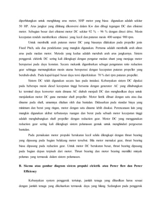 diperhitungkan untuk menghitung arus motor, SHP motor yang biasa digunakan adalah sekitar
50 HP. Arus jangkar yang dihitung dikonversi dalam Kw dan dibagi tegangan DC dan efisiensi
motor. Sebagian besar dari efisiensi motor DC sekitar 92 % – 96 % dengan direct drive. Mesin
kecepatan rendah memberikan efisiensi yang kecil dan putaran mesin 400 sampai 900 rpm.
Untuk membalik arah putaran motor DC yang biasanya dilakukan pada propeller jenis
Fixed Pitch, ada dua pendekatan yang mungkin digunakan. Pertama adalah membalik arah aliran
arus pada medan motor. Metode yang kedua adalah merubah arah arus jangkarnya. Sistem
penggerak elektrik DC sering kali dilengkapi dengan pengatur medan shunt yang menjaga motor
beroperasi pada daya konstan. Secara mekanik digambarkan sebagai pengaturan ratio reduction
gear sehingga memungkinkan mesin utama beroperasi dengan kecepatan putaran propeller yang
berubah-ubah. Pada kapal-kapal besar daya torsi diperkirakan 70 % dari rpm putaran propeller.
Sistem DC telah digunakan secara luas pada instalasi. Kebanyakan sistem DC dipakai
pada beberapa mesin diesel kecepatan tinggi bersama dengan generator AC yang dihubungkan
ke terminal daya konverter statis dimana AC diubah menjadi DC dan menghasilkan daya untuk
menjalankan motor DC guna memutar shaft propeller. Motor listrik dibuat dengan satu atau dua
dinamo pada shaft, umumnya ditahan oleh dua bantalan. Didasarkan pada standar biaya yang
minimum dan berat yang ringan, motor dengan satu dinamo lebih disukai. Perencanaan lain yang
mungkin digunakan akibat terbatasnya ruangan dan berat pada sebuah motor kecepatan tinggi
adalah menghubungkan shaft propeller dengan reduction gear. Motor DC yang menggunakan
reduction gear sering kali dilengkapi sistem pelumasan gemuk untuk menghindari pergeseran
bantalan.
Pada pemakaian motor propulsi berukuran kecil selalu dilengkapi dengan thrust bearing
yang dipasang pada bagian belakang motor tersebut. Bila motor memakai gear, thrust bearing
biasa dipasang pada reduction gear. Untuk motor DC berukuran besar, thrust bearing dipasang
pada bagian depan terpisah dari motor. Thrust bearing dan motor bearing memiliki minyak
pelumas yang termasuk dalam sistem pelumasan.
B. Skema atau gambar diagram sistem propulsi elektrik atau Power flow dan Power
Efficiency
Kebanyakan system penggerak tertutup, jumlah tenaga yang dihasilkan harus sesuai
dengan jumlah tenaga yang dikeluarkan termasuk daya yang hilang. Sedangkan pada penggerak
 