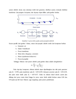 system elektrik skema atau sistemnya terdiri dari generator, distribusi system, termasuk distribusi
transformer dan pengatur kecepatan, alur dayanya dapat dilihat pada gambar berikut.
Gambar 3: power flow pada system propulsi elektrik
Secara spesifik dari gambar 3 diatas, sistem dari propulsi elektrik terdiri dari komponen berikut:
a. Generator set
b. Saklar/ Switchboard
c. Power transformer
d. Motor drive (frequency converter)
e. Motor (synchronous/inductive)
f. Poros & propeller
Sehingga Efisiensi dari system elektrik pada gambar diatas adalah sebagaiberikut:
Pada tiap-tiap komponen, efisiensi elektrik dapat diperhitungkan dan nilai pada generator
yaitu Ƞ = 0.999, pada transformer yaitu Ƞ = 0,99-0,995, frekuensi converter yaitu Ƞ = 0.98-0,99,
dan pada motor listrik yaitu: Ƞ = 0,95-0,97. Untuk itu efisiensi diesel electric system jika
dihitung dari poros mesin diesel hingga ke poros motor listrik adalah berkisar antara 0.88 dan
0.92 pada saat full load. Efisiensi juga tergantung pada system pembebanan.
 