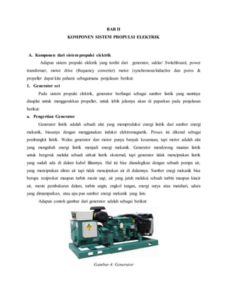 BAB II
KOMPONEN SISTEM PROPULSI ELEKTRIK
A. Komponen dari sistem propulsi elektrik
Adapun sistem propulsi elektrik yang terdiri dari generator, saklar/ Switchboard, power
transformer, motor drive (frequency converter) motor (synchronous/inductive dan poros &
propeller dapat kita pahami sebagaimana penjelasan berikut:
1. Generator set
Pada sistem propulsi elektrik, generator berfungsi sebagai sumber listrik yang nantinya
disuplai untuk menggerakkan propeller, untuk lebih jelasnya akan di paparkan pada penjelasan
berikut:
a. Pengertian Generator
Generator listrik adalah sebuah alat yang memproduksi energi listrik dari sumber energi
mekanik, biasanya dengan menggunakan induksi elektromagnetik. Proses ini dikenal sebagai
pembangkit listrik. Walau generator dan motor punya banyak kesamaan, tapi motor adalah alat
yang mengubah energi listrik menjadi energi mekanik. Generator mendorong muatan listrik
untuk bergerak melalui sebuah sirkuit listrik eksternal, tapi generator tidak menciptakan listrik
yang sudah ada di dalam kabel lilitannya. Hal ini bisa dianalogikan dengan sebuah pompa air,
yang menciptakan aliran air tapi tidak menciptakan air di dalamnya. Sumber enegi mekanik bisa
berupa resiprokat maupun turbin mesin uap, air yang jatuh melakui sebuah turbin maupun kincir
air, mesin pembakaran dalam, turbin angin, engkol tangan, energi surya atau matahari, udara
yang dimampatkan, atau apa pun sumber energi mekanik yang lain.
Adapun contoh gambar dari generator adalah sebagai berikut:
Gambar 4: Generator
 