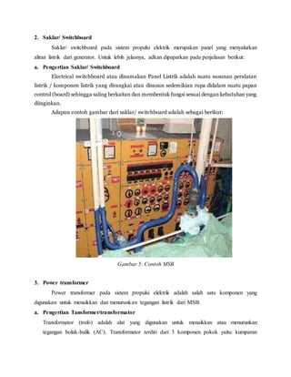 2. Saklar/ Switchboard
Saklar/ switchboard pada sistem propulsi elektrik merupakan panel yang menyalurkan
aliran listrik dari generator. Untuk lebih jelasnya, adkan dipaparkan pada penjelasan berikut:
a. Pengertian Saklar/ Switchboard
Electrical switchboard atau dinamakan Panel Listrik adalah suatu susunan peralatan
listrik / komponen listrik yang dirangkai atau disusun sedemikian rupa didalam suatu papan
control (board) sehingga saling berkaitan dan membentuk fungsi sesuai dengan kebutuhan yang
diinginkan.
Adapun contoh gambar dari saklar/ switchboard adalah sebagai berikut:
Gambar 5: Contoh MSB
3. Power transformer
Power transformer pada sistem propulsi elektrik adalah salah satu komponen yang
digunakan untuk menaikkan dan menurunkan tegangan listrik dari MSB.
a. Pengertian Tansformer/transformator
Transformator (trafo) adalah alat yang digunakan untuk menaikkan atau menurunkan
tegangan bolak-balik (AC). Transformator terdiri dari 3 komponen pokok yaitu: kumparan
 
