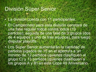 División Súper Senior La división cuenta con 11 participantes. El Campeonato para esta división constará de una fase regular todos contra todos (10 partidos), seguida de una fase de 3 grupos (dos de 4 equipos y uno de tres equipos), para luego disputar playoffs. Los Súper Senior aumentarán la cantidad de partidos jugados de 10 en el apertura a un mínimo de 12 partidos (quienes clasifiquen al grupo C) y 13 partidos (quienes clasifiquen a los grupos A y B) en esta Copa 40 Aniversario. 