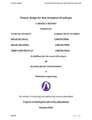 TEAM ID: 66605 FIXTURE DESIGN FOR HEAT TREATMENT OF NAIL GUN
SALITER P a g e | 1
Fixture design for heat treatment of nail gun
A PROJECT REPORT
Submitted by
NAME OF STUDENT ENROLLMENT NUMBER
SHAH KUSHAL 130670119596
SHAH SHAIMIN 130670119598
TRIPATHI PRANAV 130670119614
In fulfillment for the award of the degree
Of
BACHELOR OF ENGINEERING
In
Mechanical engineering
Sal institute of technology and engineering research,ahmedabad
Gujarat technological university,ahmedabad
October,2016
 