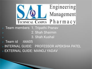 





Team members 1. Tripathi Pranav
2. Shah Shaimin
3. Shah Kushal
Team id :66605
INTERNAL GUIDE: PROFESSOR APEKSHA PATEL
EXTERNAL GUIDE: MANOJ YADAV
 