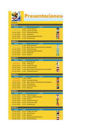 Sebastián
GRUPO A
   FECHA       HORA                     LUGAR                  PARTIDO
 11-Jun-2010   11:00   Johannesburgo
 11-Jun-2010   15:30   Ciudad del Cabo
 16-Jun-2010   15:30   Tshwane/Pretoria
 17-Jun-2010    8:30   Polokwane
 22-Jun-2010   11:00   Mangaung/Bloemfontein
 22-Jun-2010   11:00   Rustenburgo

GRUPO B
   FECHA       HORA                     LUGAR                  PARTIDO
 12-Jun-2010   11:00   Johannesburgo
 12-Jun-2010   11:00   Bahía Nelson Mandela/Puerto Elizabeth
 17-Jun-2010    8:30   Johannesburgo
 17-Jun-2010   11:00   Mangaung/Bloemfontein
 22-Jun-2010   15:30   Polokwane
 22-Jun-2010   15:30   Durban

GRUPO C
   FECHA       HORA                     LUGAR                  PARTIDO
 12-Jun-2010   15:30   Rustenburgo
 13-Jun-2010    8:30   Polokwane
 18-Jun-2010   15:30   Ciudad del Cabo
 18-Jun-2010   11:00   Johannesburgo
 23-Jun-2010   11:00   Bahía Nelson Mandela/Puerto Elizabeth
 23-Jun-2010   11:00   Tshwane/Pretoria

GRUPO D
   FECHA       HORA                     LUGAR                  PARTIDO
 13-Jun-2010   11:00   Durban
 13-Jun-2010   15:30   Tshwane/Pretoria
 18-Jun-2010    8:30   Bahía Nelson Mandela/Puerto Elizabeth
 19-Jun-2010    8:30   Rustenburgo
 23-Jun-2010   15:30   Johannesburgo
 23-Jun-2010   15:30   Nelspruit

GRUPO E
    FECHA      HORA                     LUGAR                  PARTIDO
 14-Jun-2010    8:30   Johannesburgo
 14-Jun-2010   11:00   Mangaung/Bloemfontein
 19-Jun-2010   11:00   Durban
 19-Jun-2010   15:30   Tshwane/Pretoria
 24-Jun-2010   15:30   Ciudad del Cabo
 24-Jun-2010   15:30   Rustenburgo

GRUPO F
    FECHA      HORA                    LUGAR                   PARTIDO
 14-Jun-2010   15:30   Ciudad del Cabo
 15-Jun-2010    8:30   Rustenburgo
 20-Jun-2010   11:00   Nelspruit
 20-Jun-2010    8:30   Mangaung/Bloemfontein
 24-Jun-2010   11:00   Johannesburgo
 