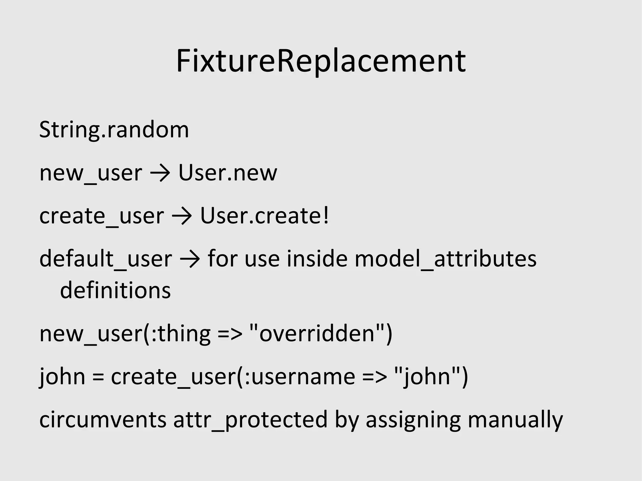 Why fixtures aren't enough it can get complicated... class ScheduleEntryFfsBillingTest < Test::Unit::TestCase fixtures :parties, :locations, :cost_centers, :service_places, :activities, :logins, :tuple_domains, :tuples, :client_payer_relations, :credentials, :gl_mappings, :panels, :panel_members, :panel_payers, :fee_matrices, :fl_matrices, :payer_fee_matrices, :pfl_matrices, :pdcrf_matrices, :care_domains, :care_domains_objectives, :client_domains, :allowed_cost_centers, :authorizations, :positions, :accountabilities, :commissioners, :responsibles, :accountability_positions, :chart_entries, :observations, :gl_mappings, :gl_mapping_types, :tags, :taggings, :form_sets, :form_items, :choices def test_validate_ffs_billing count = ScheduleEntry.ffs_ready_to_bill.size assert_difference BillableItem, :count, 98 do entries = ScheduleEntry.validate_ffs_billing assert entries end assert_equal count-130, ScheduleEntry.ffs_ready_to_bill.size end end ( http://b.logi.cx/2007/11/26/object-daddy ) 