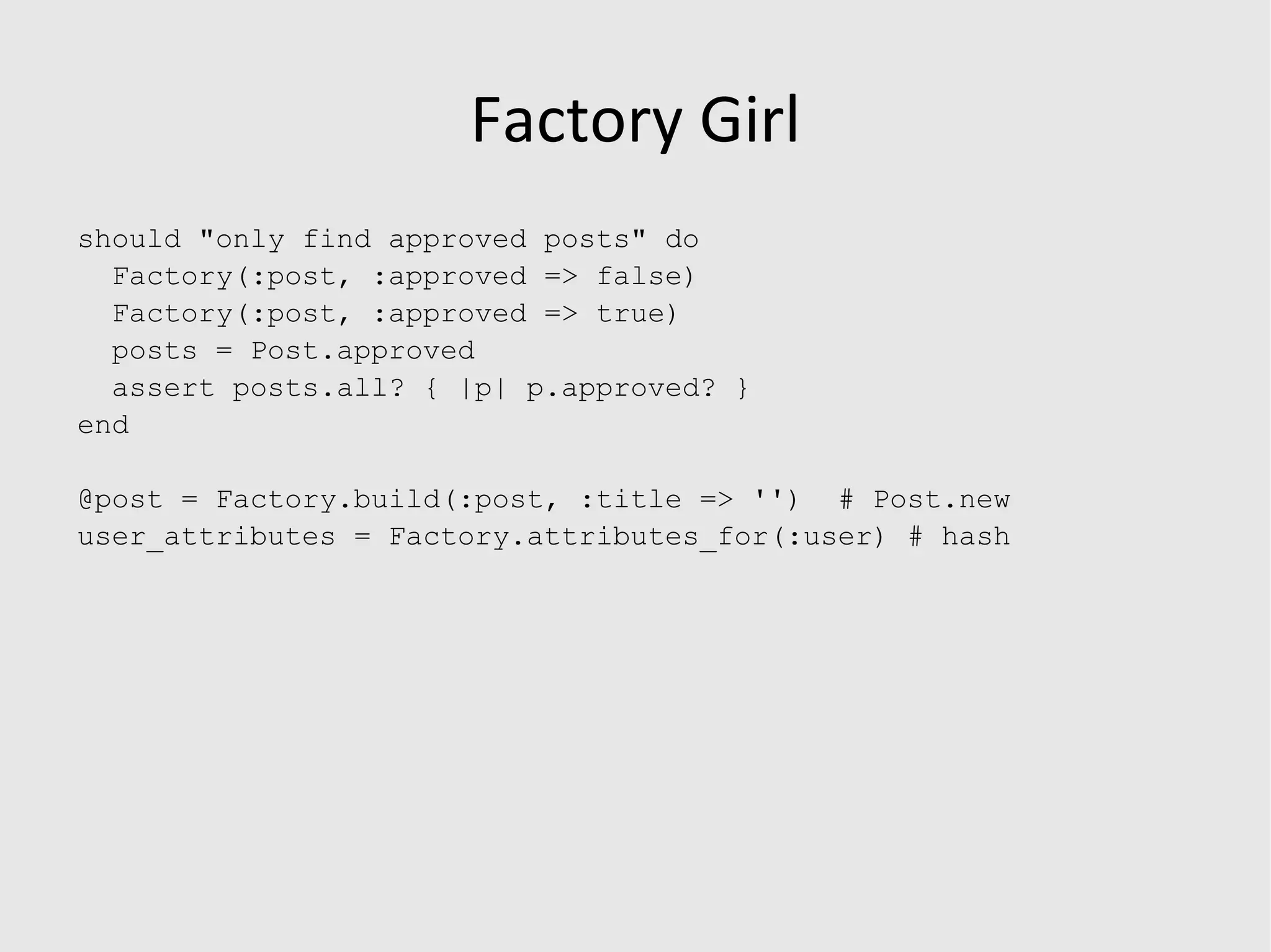 FixtureReplacement (db/example_data.rb) module FixtureReplacement attributes_for :user do |u| password = String.random u.value  = &quot;a value&quot;, u.other  = &quot;other value&quot;, u.another  = String.random,  # random string 10 characters long u.one_more  = String.random(15), # 15 characters long u.password  = password, u.password_confirmation  = password, u.associated_object = default_bar  # expects attributes_for :bar end end 
