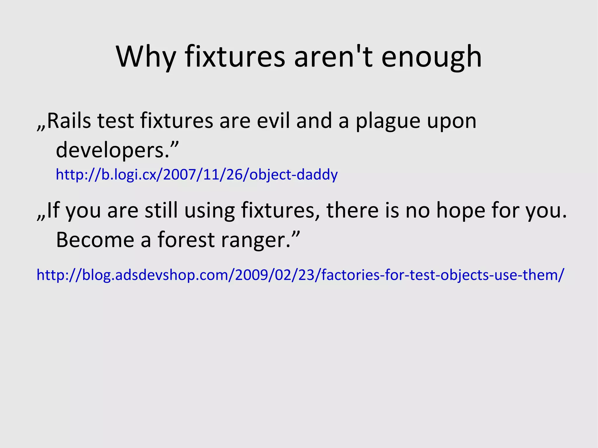 Why fixtures aren't enough „Rails test fixtures are evil and a plague upon developers.”   http://b.logi.cx/2007/11/26/object-daddy „If you are still using fixtures, there is no hope for you. Become a forest ranger.” http://blog.adsdevshop.com/2009/02/23/factories-for-test-objects-use-them/ 