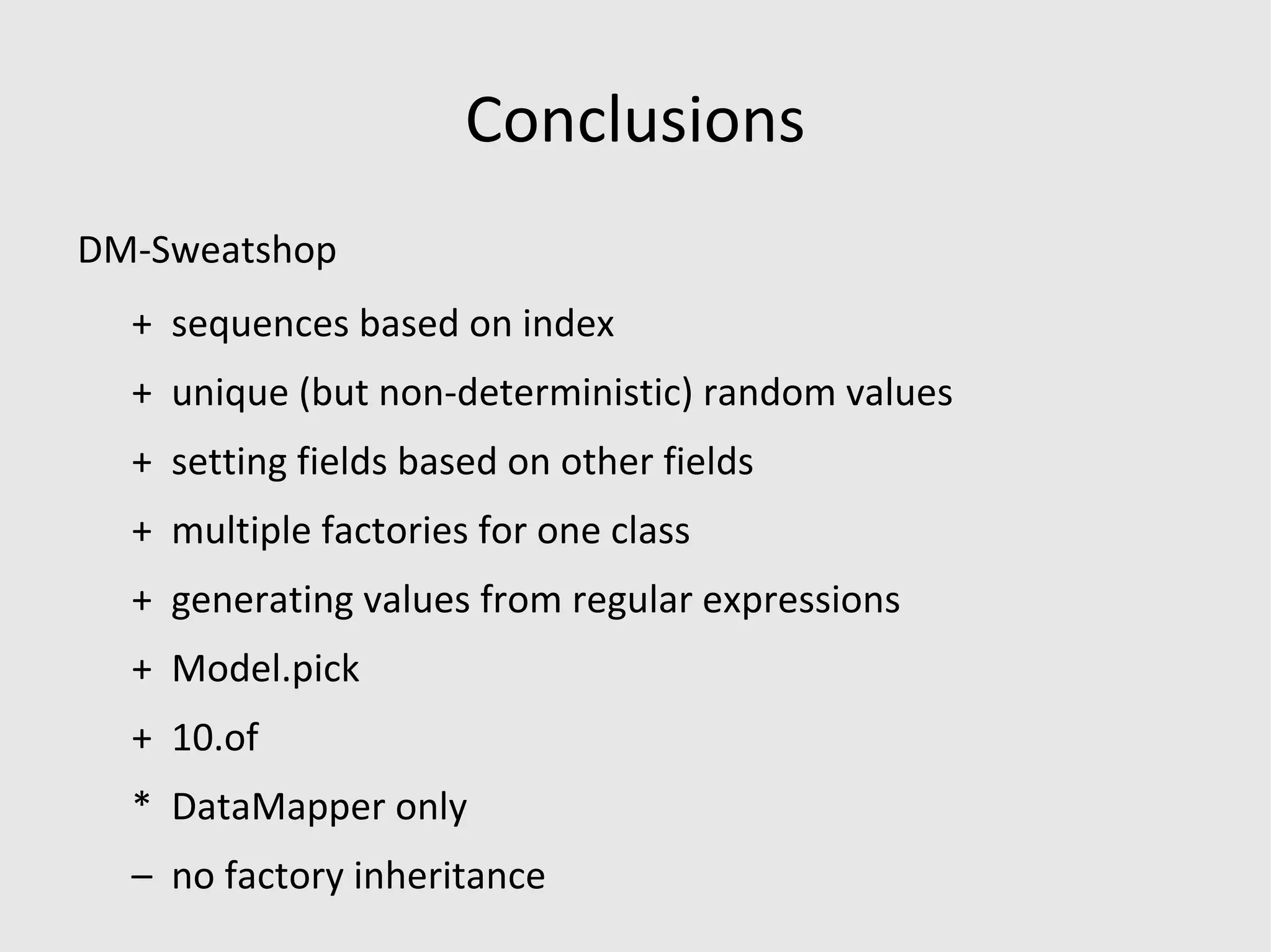 Factory Girl Factory.define :user do |f| f.first_name 'John' f.last_name  'Smith' f.admin  false f.email  { Factory.next(:email) } f.email { |u| &quot;#{u.first_name}.#{u.last_name}@example.com&quot; } end Factory.sequence :email do |n| &quot;somebody#{n}@example.com&quot; end f.sequence(:email) { |n| &quot;person#{n}@example.com&quot; } 