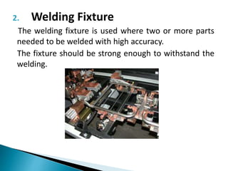 2. Welding Fixture
The welding fixture is used where two or more parts
needed to be welded with high accuracy.
The fixture should be strong enough to withstand the
welding.
 