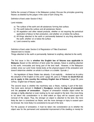 Define the concept of fixtures in the Malaysian context. Discuss the principles governing 
fixtures as detailed by the judges in the case of Goh Chong Hin. 
Definition of land under Section 5 NLC 
Land includes: 
a) The surface of the earth and all substances forming that surface. 
b) The earth below the surface and all substances therein. 
c) All vegetation and other natural products, whether or not requiring the periodical 
application of labour to their production, and whether on or below the surface. 
d) All things attached to the earth or permanently fastened to any thing attached to 
the earth, whether on or below the surface 
e) Land covered by water. 
Definition of land under Section 2 of Registration of Titles Enactment 
interpret land to include : 
Things attached to the earth or permanently fastened to anything attached to the earth) 
The first issue in this is whether the English law of fixtures was applicable in 
Malaysia. Based on the definition of land under the statutes, fixture is anything attached 
to the earth, immovable and being part of the land itself. However, in the Malaysian 
context, since our Land Code merely looks at the physical aspect of the annexation and 
doesn’t determine whether an article is a fixture or a chattel. Sproule J: 
“… the legislature of these States has already, if not explicitly … declared as its policy 
the adoption of the English on this point.” (page 95, para 2) “I have no doubt that we 
are to apply in this country the ordinary English law of fixtures.” (page 98, para 
3)Thus, English law of fixtures applies. 
The second issue is whether the machinery was a fixture, making it part of the land. 
Two tests were derived in Holland v Houdgson, namely the degree of annexation 
and the purpose of annexation. Degree of annexation includes object either be 
strongly or lightly attached or even resting by its own weight to the land. One more thing 
to be taken into consideration is to what extent an injury will be caused upon the 
removal of the object. Thus, the stronger an object is attached to the land, the more 
likely the item is considered as fixture, and the more damage or injury is caused upon 
its removal, the more likely it is considered to be part of the land. 
For the purpose of annexation, it must be taken into consideration as to whether the 
object was for the permanent and substantial improvement of the dwelling or merely for 
 