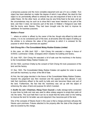 a temporary purpose and the more complete enjoyment and use of it as a chattel. If an 
object has been attached no matter the degree of which it was affixed, the intent for that 
object to be permanently affixed to enhance the use and enjoyment of land is fair to be 
called fixture. On the other hand, an article may be very firmly fixed to the land, and yet 
the circumstances may be such as to show that it was never intended to be part of the 
land, and then it does not become part of the land. In Holland v Hodgson,it was held 
that the looms were fixtures. They had been brought onto the land to improve its 
usefulness for business purposes. 
Mather v Fraser 
“… where an article is affixed by the owner of the fee, though only affixed by bolts and 
screws, it is to be considered part of the land, at all events when the object of setting up 
the articles is to enhance the value of the premises to which it is annexed for the 
purpose to which those premises are applied.” 
Goh Chong Hin v The Consolidated Malay Rubber Estates Limited. 
In this case, on 26th April 1921 – Goh Chong Hin executed a charge in favour of 
S.R.M.S. Lechmanan Chetty (Chargee) which includes his building and factory . 
25 June 1921, Goh Chong Hin executed a bil of sale over the machinery in the factory 
to the Consolidated Malay Rubber Estates Ltd. 
25 Oct 1923, Lechman Chetty by the consent of Goh Chong Hin took possession of the 
land and the factory. 
31 Dec 1923, The Consolidated Malay Rubber Estates Ltd applied for order to seize 
and sell the machinery by virtue of the Bill of Sale. 
At first, the trial judge decided in the favour of the Consolidated Malay Rubber Estates, 
however the judgement was then reversed and the appeal was then allowed. It was 
held that machinery affixed to the earth by bolts and nuts becomes fixture and part of 
the land. Furthermore, the fact that the machinery was set up with the object of 
enhancing the value of land and purpose for which it existed. 
In Socfin Co Ltd v Chairman, Klang Town Council, a bulks storage tanks connected 
to pipe lines by bolts and nuts was used to allow railway wagons to empty their palm oil 
into the tanks. The court held that it can be no doubt that the tanks sited on the holding 
to improve the land for its better use and enjoyment thus becomes part of the land. 
One of the concepts of fixtures found in this case is that a charge premises will pass the 
fixtures upon premises. Fixtures attached to the property after the date of the charge will 
also be covered by the charge. 
 