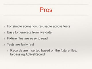Pros 
❖ For simple scenarios, re-usable across tests 
❖ Easy to generate from live data 
❖ Fixture files are easy to read 
❖ Tests are fairly fast 
❖ Records are inserted based on the fixture files, 
bypassing ActiveRecord 
 