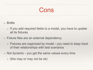 Cons 
❖ Brittle 
❖ If you add required fields to a model, you have to update 
all its fixtures 
❖ Fixture files are an external dependency 
❖ Fixtures are organized by model - you need to keep track 
of their relationships with test scenarios 
❖ Not dynamic - you get the same values every time 
❖ (this may or may not be ok) 
 