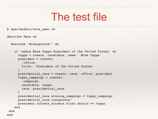 The test file 
# spec/models/race_spec.rb 
describe Race do 
describe '#inaugurate!' do 
it 'makes Mike Toppa President of the United States' do 
toppa = create :candidate, name: 'Mike Toppa' 
president = create( 
:office, 
title: 'President of the United States' 
) 
presidential_race = create :race, office: president 
toppa_campaign = create( 
:campaign, 
candidate: toppa, 
race: presidential_race 
) 
presidential_race.winning_campaign = toppa_campaign 
presidential_race.inaugurate! 
president.current_holders.first.should == toppa 
end 
end 
end 
 