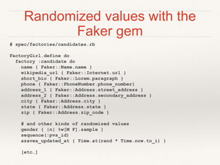 Randomized values with the 
Faker gem 
# spec/factories/candidates.rb 
FactoryGirl.define do 
factory :candidate do 
name { Faker::Name.name } 
wikipedia_url { Faker::Internet.url } 
short_bio { Faker::Lorem.paragraph } 
phone { Faker::PhoneNumber.phone_number} 
address_1 { Faker::Address.street_address } 
address_2 { Faker::Address.secondary_address } 
city { Faker::Address.city } 
state { Faker::Address.state } 
zip { Faker::Address.zip_code } 
# and other kinds of randomized values 
gender { |n| %w[M F].sample } 
sequence(:pvs_id) 
azavea_updated_at { Time.at(rand * Time.now.to_i) } 
[etc…] 
 