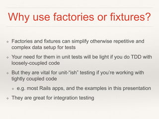 Why use factories or fixtures? 
❖ Factories and fixtures can simplify otherwise repetitive and 
complex data setup for tests 
❖ Your need for them in unit tests will be light if you do TDD with 
loosely-coupled code 
❖ But they are vital for unit-“ish” testing if you’re working with 
tightly coupled code 
❖ e.g. most Rails apps, and the examples in this presentation 
❖ They are great for integration testing 
 