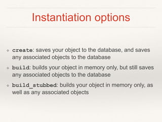 Instantiation options 
❖ create: saves your object to the database, and saves 
any associated objects to the database 
❖ build: builds your object in memory only, but still saves 
any associated objects to the database 
❖ build_stubbed: builds your object in memory only, as 
well as any associated objects 
 