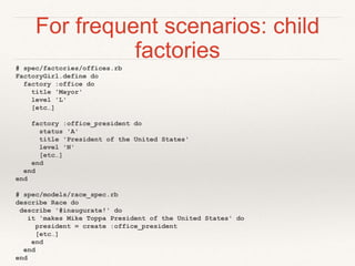 For frequent scenarios: child 
factories 
# spec/factories/offices.rb 
FactoryGirl.define do 
factory :office do 
title 'Mayor' 
level 'L' 
[etc…] 
factory :office_president do 
status 'A' 
title 'President of the United States' 
level 'N' 
[etc…] 
end 
end 
end 
# spec/models/race_spec.rb 
describe Race do 
describe '#inaugurate!' do 
it 'makes Mike Toppa President of the United States' do 
president = create :office_president 
[etc…] 
end 
end 
end 
 